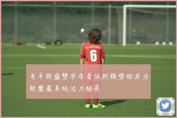 考辛斯盛赞字母哥依然强势称其为联盟最具统治力球员