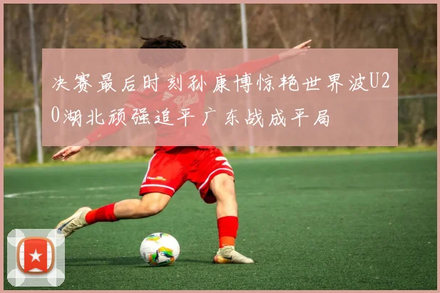 决赛最后时刻孙康博惊艳世界波U20湖北顽强追平广东战成平局