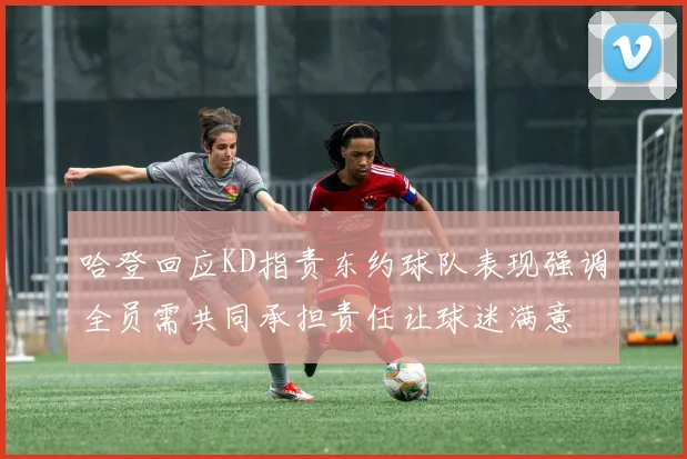 哈登回应KD指责东约球队表现强调全员需共同承担责任让球迷满意