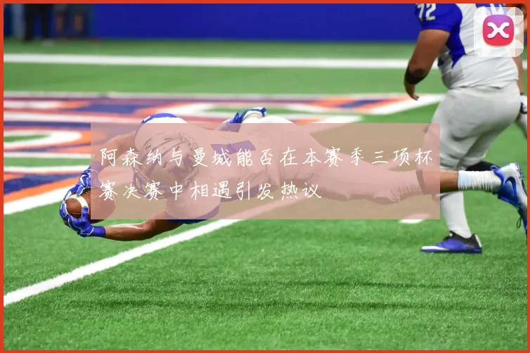阿森纳与曼城能否在本赛季三项杯赛决赛中相遇引发热议