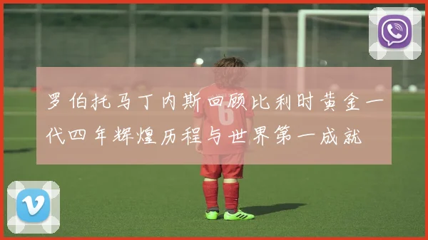 罗伯托马丁内斯回顾比利时黄金一代四年辉煌历程与世界第一成就