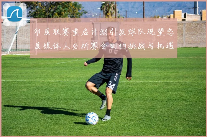 印度联赛重启计划引发球队观望态度媒体人分析赛会制的挑战与机遇