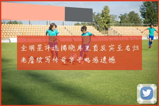 全明星评选揭晓库里首发实至名归老詹续写传奇华子略感遗憾