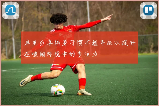 库里分享热身习惯不戴耳机以提升在喧闹环境中的专注力