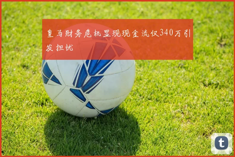 皇马财务危机显现现金流仅340万引发担忧
