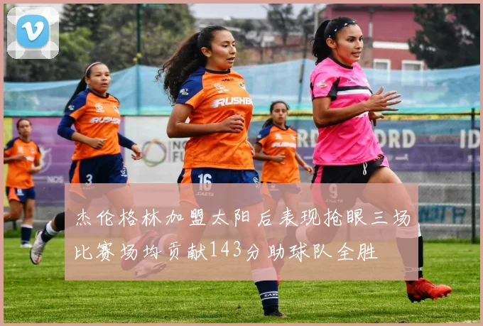 杰伦格林加盟太阳后表现抢眼三场比赛场均贡献143分助球队全胜