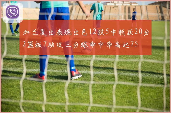 加兰复出表现出色12投5中斩获20分2篮板7助攻三分球命中率高达75