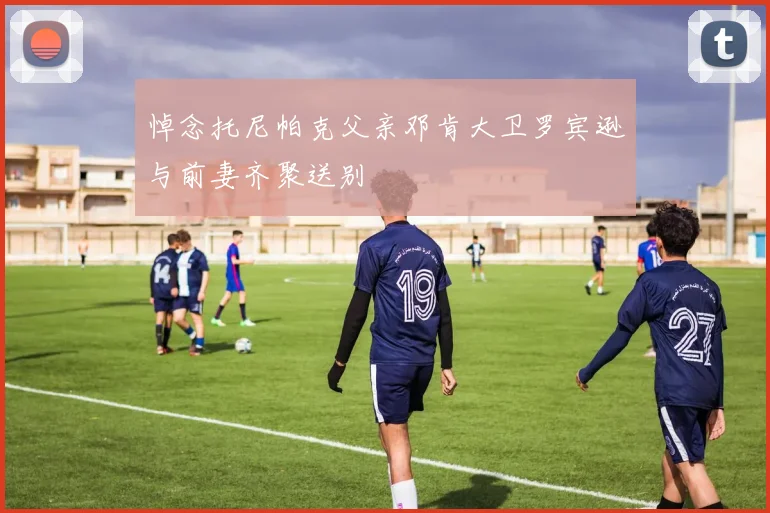 悼念托尼帕克父亲邓肯大卫罗宾逊与前妻齐聚送别