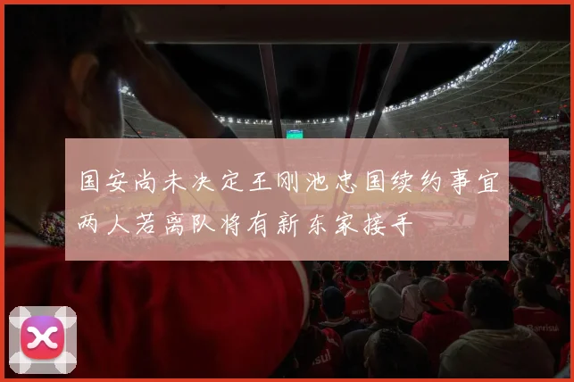 国安尚未决定王刚池忠国续约事宜两人若离队将有新东家接手