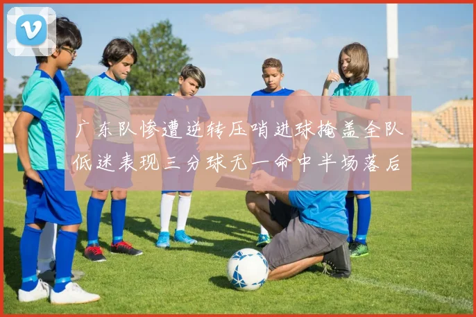 广东队惨遭逆转压哨进球掩盖全队低迷表现三分球无一命中半场落后26分