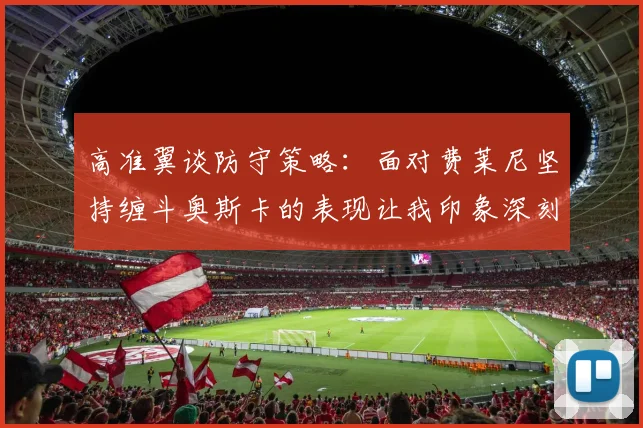 高准翼谈防守策略：面对费莱尼坚持缠斗奥斯卡的表现让我印象深刻
