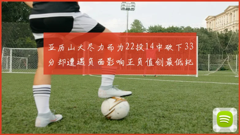 亚历山大尽力而为22投14中砍下33分却遭遇负面影响正负值创最低纪录