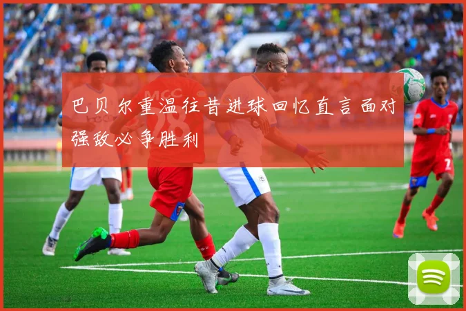 巴贝尔重温往昔进球回忆直言面对强敌必争胜利
