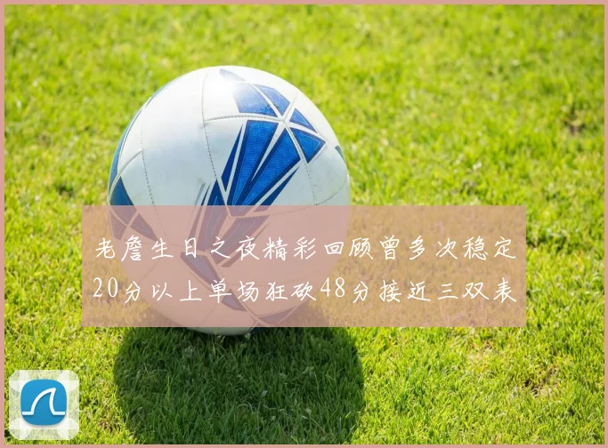 老詹生日之夜精彩回顾曾多次稳定20分以上单场狂砍48分接近三双表现