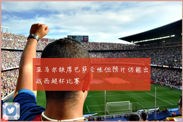 亚马尔缺席巴萨合练但预计仍能出战西超杯比赛
