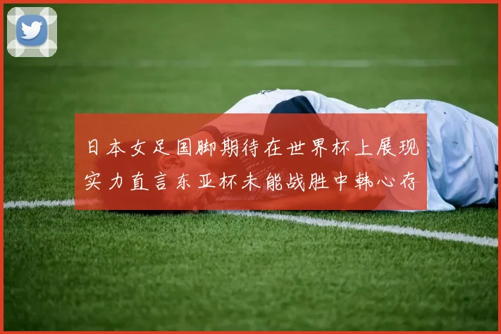 日本女足国脚期待在世界杯上展现实力直言东亚杯未能战胜中韩心存不甘
