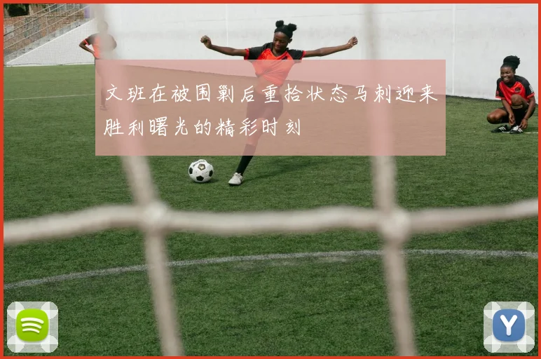 文班在被围剿后重拾状态马刺迎来胜利曙光的精彩时刻