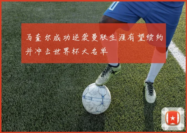 马奎尔成功逆袭曼联生涯有望续约并冲击世界杯大名单