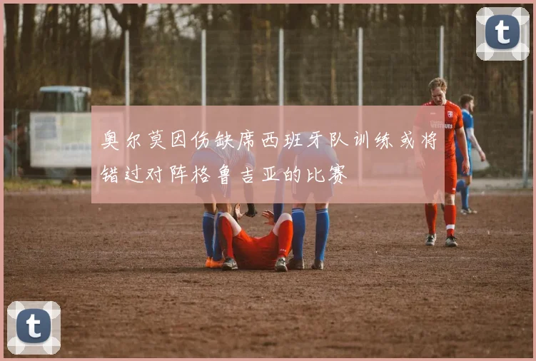奥尔莫因伤缺席西班牙队训练或将错过对阵格鲁吉亚的比赛