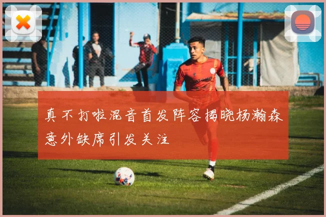 真不打啦混音首发阵容揭晓杨瀚森意外缺席引发关注