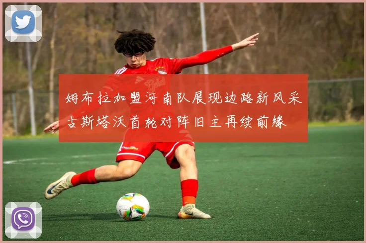 姆布拉加盟河南队展现边路新风采古斯塔沃首轮对阵旧主再续前缘
