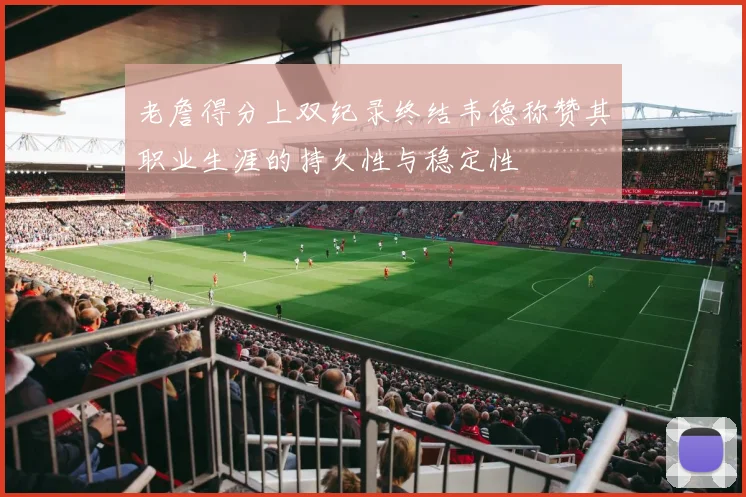 老詹得分上双纪录终结韦德称赞其职业生涯的持久性与稳定性