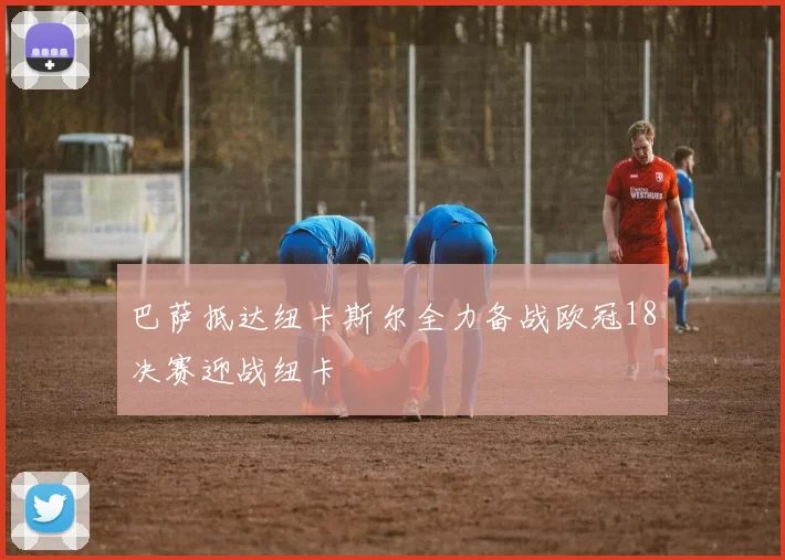 巴萨抵达纽卡斯尔全力备战欧冠18决赛迎战纽卡