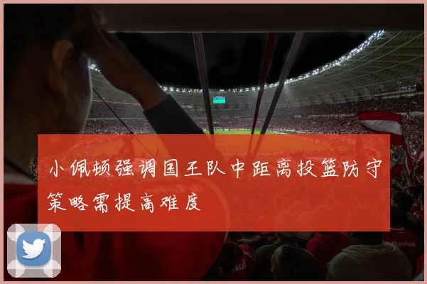 小佩顿强调国王队中距离投篮防守策略需提高难度