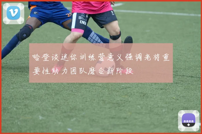 哈登谈迷你训练营意义强调老将重要性助力团队磨合新阶段