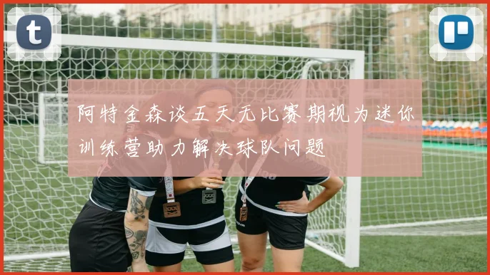 阿特金森谈五天无比赛期视为迷你训练营助力解决球队问题