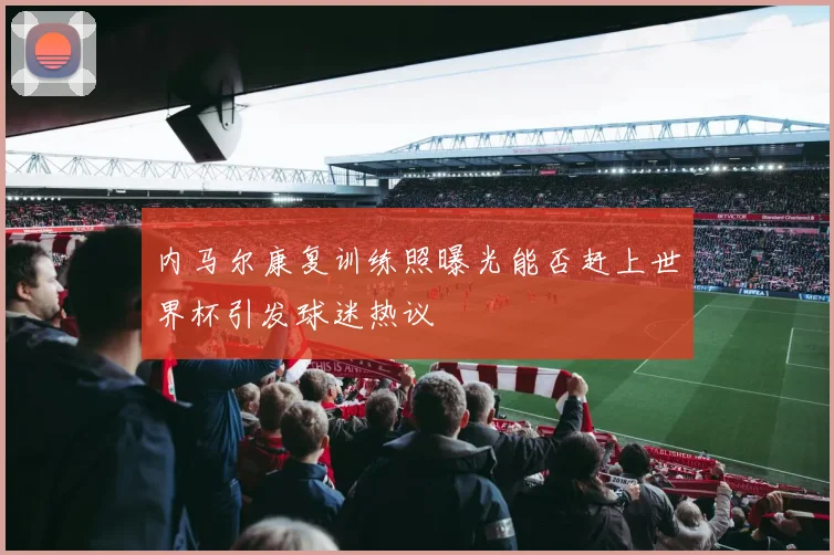 内马尔康复训练照曝光能否赶上世界杯引发球迷热议