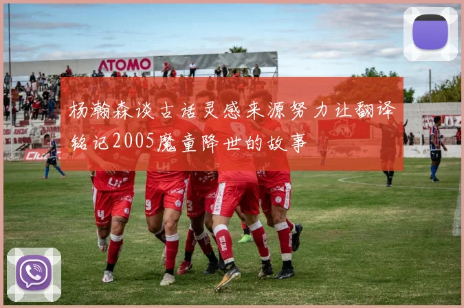 杨瀚森谈古话灵感来源努力让翻译铭记2005魔童降世的故事