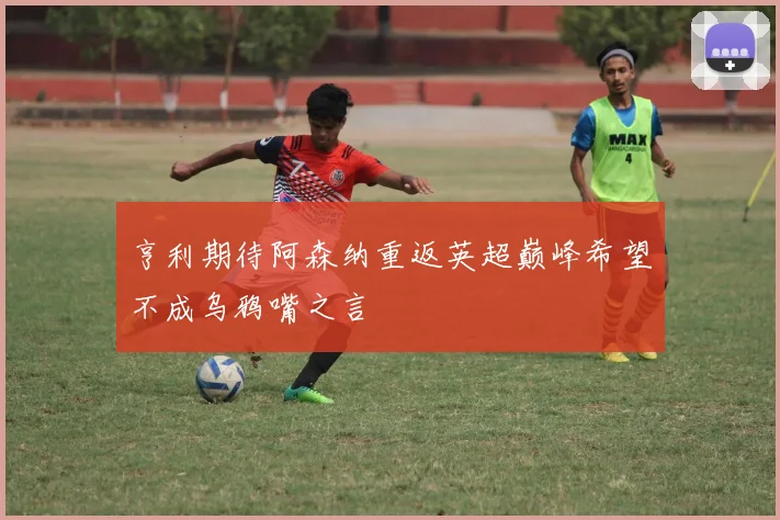 亨利期待阿森纳重返英超巅峰希望不成乌鸦嘴之言
