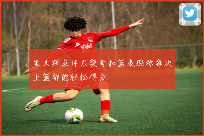 里夫斯点评东契奇扣篮表现称每次上篮都能轻松得分