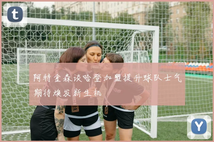 阿特金森谈哈登加盟提升球队士气期待焕发新生机