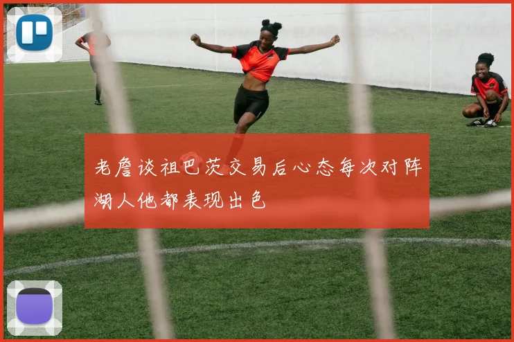 老詹谈祖巴茨交易后心态每次对阵湖人他都表现出色