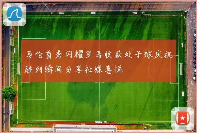 马伦首秀闪耀罗马收获处子球庆祝胜利瞬间分享社媒喜悦