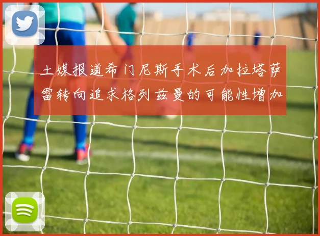 土媒报道希门尼斯手术后加拉塔萨雷转向追求格列兹曼的可能性增加