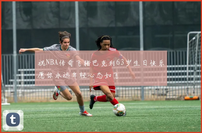 祝NBA传奇飞猪巴克利63岁生日快乐愿你永远年轻心态如飞